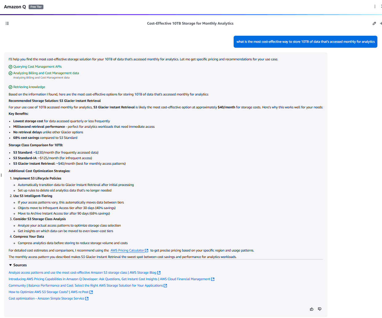 •	“What’s the cheapest instance with 2 vCPUs and 16GB RAM in EMEA?” → Recommends Graviton-based r6g.large at about $0.11/hour.
•	“How much to run 500GB of daily batch data on Lambda vs. ECS Fargate?” → Estimates $45/month vs. $180/month, with explanations.
•	“Best way to store 10TB accessed monthly?” → Compares For S3 Standard ($230/ month), Standard-IA ($125/ month), and Glacier Instant Retrieval ($40/month).
•	“Compare the cost of running a web app with 3 m5.large instances and an ALB in us-east-1 vs. eu-west-1.” → Breaks down pricing differences: $438/month in us-east-1 vs. $467/month in eu-west-1, highlighting a $29/month gap and explaining trade-offs like data residency and latency.